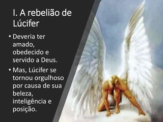 I. A rebelião de
Lúcifer
• Deveria ter
amado,
obedecido e
servido a Deus.
• Mas, Lúcifer se
tornou orgulhoso
por causa de sua
beleza,
inteligência e
posição.
 