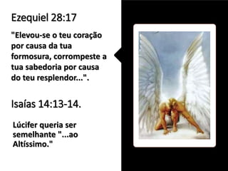 Lúcifer queria ser
semelhante "...ao
Altíssimo."
Ezequiel 28:17
"Elevou-se o teu coração
por causa da tua
formosura, corrompeste a
tua sabedoria por causa
do teu resplendor...".
Isaías 14:13-14.
 