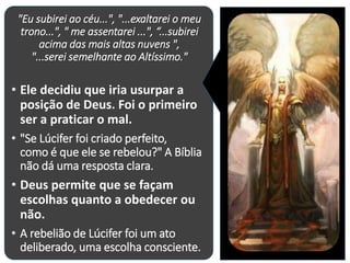 "Eu subirei ao céu...", "...exaltarei o meu
trono...", " me assentarei ...", “...subirei
acima das mais altas nuvens ",
"...serei semelhante ao Altíssimo."
• Ele decidiu que iria usurpar a
posição de Deus. Foi o primeiro
ser a praticar o mal.
• "Se Lúcifer foi criado perfeito,
como é que ele se rebelou?" A Bíblia
não dá uma resposta clara.
• Deus permite que se façam
escolhas quanto a obedecer ou
não.
• A rebelião de Lúcifer foi um ato
deliberado, uma escolha consciente.
 