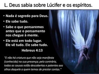 L. Deus sabia sobre Lúcifer e os espíritos.
• Nada é segredo para Deus.
• Ele sabe tudo.
• Sabe o que pensaremos
antes que o pensamento
nos chegue à mente.
• Ele está em todo lugar.
Ele vê tudo. Ele sabe tudo.
Hebreus 4:13
"E não há criatura que não seja manifesta
(conhecida) na sua presença; pelo contrário,
todas as causas estão descobertas e patentes aos
olhos daquele a quem temos de prestar contas."
 