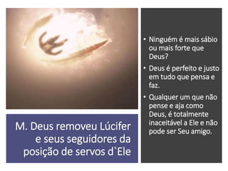 M. Deus removeu Lúcifer
e seus seguidores da
posição de servos d`Ele
• Ninguém é mais sábio
ou mais forte que
Deus?
• Deus é perfeito e justo
em tudo que pensa e
faz.
• Qualquer um que não
pense e aja como
Deus, é totalmente
inaceitável a Ele e não
pode ser Seu amigo.
 