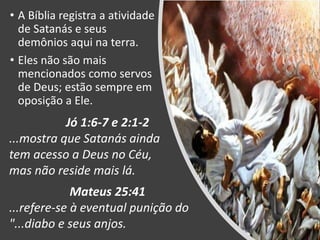 • A Bíblia registra a atividade
de Satanás e seus
demônios aqui na terra.
• Eles não são mais
mencionados como servos
de Deus; estão sempre em
oposição a Ele.
Jó 1:6-7 e 2:1-2
...mostra que Satanás ainda
tem acesso a Deus no Céu,
mas não reside mais lá.
Mateus 25:41
...refere-se à eventual punição do
"...diabo e seus anjos.
 