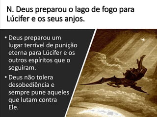 N. Deus preparou o lago de fogo para
Lúcifer e os seus anjos.
• Deus preparou um
lugar terrível de punição
eterna para Lúcifer e os
outros espíritos que o
seguiram.
• Deus não tolera
desobediência e
sempre pune aqueles
que lutam contra
Ele.
 