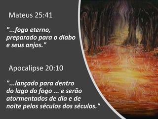 "...fogo eterno,
preparado para o diabo
e seus anjos."
Mateus 25:41
Apocalipse 20:10
"...lançado para dentro
do lago do fogo ... e serão
atormentados de dia e de
noite pelos séculos dos séculos."
 