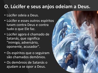 O. Lúcifer e seus anjos odeiam a Deus.
• Lúcifer odeia a Deus.
• Lúcifer e esses outros espíritos
lutam contra Deus e contra
tudo o que Ele faz.
• Lúcifer agora é chamado de
Satanás, que significa
"inimigo, adversário,
oponente, acusador".
• Os espíritos que o seguiram
são chamados demônios.
• Os demônios de Satanás o
ajudam a se opor a Deus.
 