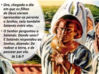 Jó 1:6-7
• Ora, chegado o dia
em que os filhos
de Deus vieram
apresentar-se perante
o Senhor, veio também
Satanás entre eles.
• O Senhor perguntou a
Satanás: Donde vens?
E Satanás respondeu ao
Senhor, dizendo: De
rodear a terra, e de
passear por ela.
 