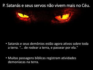 P. Satanás e seus servos não vivem mais no Céu.
• Satanás e seus demônios estão agora ativos sobre toda
a terra. “... de rodear a terra, e passear por ela."
• Muitas passagens bíblicas registram atividades
demoníacas na terra.
 