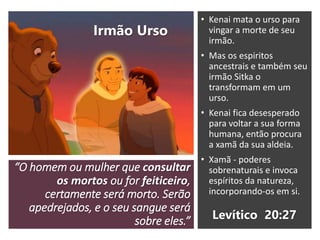 “O homem ou mulher que consultar
os mortos ou for feiticeiro,
certamente será morto. Serão
apedrejados, e o seu sangue será
sobre eles.”
• Kenai mata o urso para
vingar a morte de seu
irmão.
• Mas os espiritos
ancestrais e também seu
irmão Sitka o
transformam em um
urso.
• Kenai fica desesperado
para voltar a sua forma
humana, então procura
a xamã da sua aldeia.
• Xamã - poderes
sobrenaturais e invoca
espíritos da natureza,
incorporando-os em si.
Levítico 20:27
Irmão Urso
 