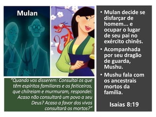 “Quando vos disserem: Consultai os que
têm espíritos familiares e os feiticeiros,
que chilreiam e murmuram, respondei:
Acaso não consultará um povo a seu
Deus? Acaso a favor dos vivos
consultará os mortos?”
• Mulan decide se
disfarçar de
homem... e
ocupar o lugar
de seu pai no
exército chinês.
• Acompanhada
por seu dragão
de guarda,
Mushu.
• Mushu fala com
os ancestrais
mortos da
família.
Mulan
Isaías 8:19
 