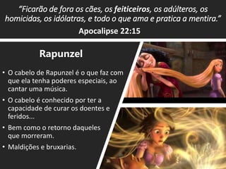 • O cabelo de Rapunzel é o que faz com
que ela tenha poderes especiais, ao
cantar uma música.
• O cabelo é conhecido por ter a
capacidade de curar os doentes e
feridos...
• Bem como o retorno daqueles
que morreram.
• Maldições e bruxarias.
Rapunzel
“Ficarão de fora os cães, os feiticeiros, os adúlteros, os
homicidas, os idólatras, e todo o que ama e pratica a mentira.”
Apocalipse 22:15
 