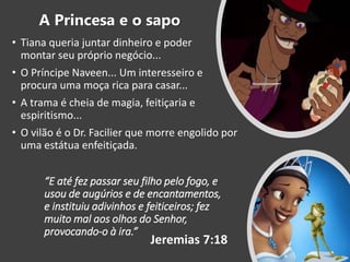 “E até fez passar seu filho pelo fogo, e
usou de augúrios e de encantamentos,
e instituiu adivinhos e feiticeiros; fez
muito mal aos olhos do Senhor,
provocando-o à ira.”
• Tiana queria juntar dinheiro e poder
montar seu próprio negócio...
• O Príncipe Naveen... Um interesseiro e
procura uma moça rica para casar...
• A trama é cheia de magia, feitiçaria e
espiritismo...
• O vilão é o Dr. Facilier que morre engolido por
uma estátua enfeitiçada.
Jeremias 7:18
A Princesa e o sapo
 