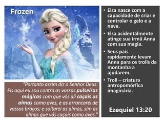 “Portanto assim diz o Senhor Deus:
Eis aqui eu sou contra as vossas pulseiras
mágicas com que vós ali caçais as
almas como aves, e as arrancarei de
vossos braços; e soltarei as almas, sim as
almas que vós caçais como aves.”
• Elsa nasce com a
capacidade de criar e
controlar o gelo e a
neve.
• Elsa acidentalmente
atinge sua irmã Anna
com sua magia.
• Seus pais
rapidamente levam
Anna para os trolls da
montanha a
ajudarem.
• Troll – criatura
antropomórfica
imaginária.
Frozen
Ezequiel 13:20
 