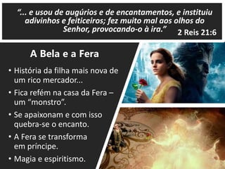 • História da filha mais nova de
um rico mercador...
• Fica refém na casa da Fera –
um “monstro”.
• Se apaixonam e com isso
quebra-se o encanto.
• A Fera se transforma
em príncipe.
• Magia e espiritismo.
2 Reis 21:6
A Bela e a Fera
“... e usou de augúrios e de encantamentos, e instituiu
adivinhos e feiticeiros; fez muito mal aos olhos do
Senhor, provocando-o à ira.”
 