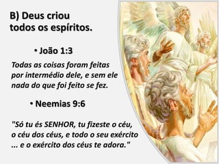 B) Deus criou
todos os espíritos.
• João 1:3
Todas as coisas foram feitas
por intermédio dele, e sem ele
nada do que foi feito se fez.
• Neemias 9:6
"Só tu és SENHOR, tu fizeste o céu,
o céu dos céus, e todo o seu exército
... e o exército dos céus te adora."
 