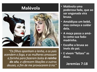 “Os filhos apanham a lenha, e os pais
acendem o fogo, e as mulheres amassam
a farinha para fazerem bolos à rainha
do céu, e oferecem libações a outros
deuses, a fim de me provocarem à ira.”
• Malévola uma
poderosa fada, que ao
ser enganada vira
bruxa.
• Amaldiçoa um bebê,
mas começa a cuidar
dela.
• A moça passa a amá-
la como sua fada-
madrinha.
• Escolhe a bruxa ao
invés do pai.
• E vivem “felizes” as
duas.
Jeremias 7:18
Malévola
 