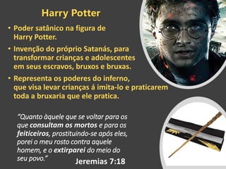“Quanto àquele que se voltar para os
que consultam os mortos e para os
feiticeiros, prostituindo-se após eles,
porei o meu rosto contra aquele
homem, e o extirparei do meio do
seu povo.”
• Poder satânico na figura de
Harry Potter.
• Invenção do próprio Satanás, para
transformar crianças e adolescentes
em seus escravos, bruxos e bruxas.
• Representa os poderes do inferno,
que visa levar crianças á imita-lo e praticarem
toda a bruxaria que ele pratica.
Harry Potter
Jeremias 7:18
 