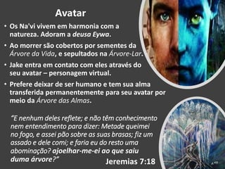 “E nenhum deles reflete; e não têm conhecimento
nem entendimento para dizer: Metade queimei
no fogo, e assei pão sobre as suas brasas; fiz um
assado e dele comi; e faria eu do resto uma
abominação? ajoelhar-me-ei ao que saiu
duma árvore?” Jeremias 7:18
Avatar
• Os Na'vi vivem em harmonia com a
natureza. Adoram a deusa Eywa.
• Ao morrer são cobertos por sementes da
Árvore da Vida, e sepultados na Árvore-Lar.
• Jake entra em contato com eles através do
seu avatar – personagem virtual.
• Prefere deixar de ser humano e tem sua alma
transferida permanentemente para seu avatar por
meio da Árvore das Almas.
 