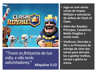 “Tirarei as feitiçarias da tua
mão, e não terás
adivinhadores;”
• Joga-se com várias
cartas de tropas,
feitiços e estruturas
de defesa do Clash of
Clans.
• Além dos Royales:
Príncipes, Cavaleiros,
Bebês Dragões e
muito mais.
• Violência: Derrube o
Rei e as Princesas do
inimigo de cima das
torres para derrotá-
los e ganhar troféus,
coroas e glória na
arena.
Miquéias 5:12
 