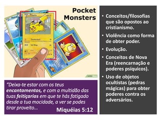“Deixa-te estar com os teus
encantamentos, e com a multidão das
tuas feitiçarias em que te hás fatigado
desde a tua mocidade, a ver se podes
tirar proveito...
• Conceitos/filosofias
que são opostos ao
cristianismo.
• Violência como forma
de obter poder.
• Evolução.
• Conceitos de Nova
Era (reencarnação e
poderes psíquicos).
• Uso de objetos
ocultistas (pedras
mágicas) para obter
poderes contra os
adversários.
Pocket
Monsters
Miquéias 5:12
 