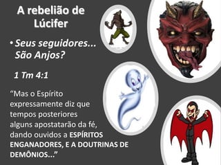 A rebelião de
Lúcifer
•Seus seguidores...
São Anjos?
“Mas o Espírito
expressamente diz que em
tempos posteriores
alguns apostatarão da fé,
dando ouvidos a ESPÍRITOS
ENGANADORES, E A DOUTRINAS DE
DEMÔNIOS...”
1 Tm 4:1
 