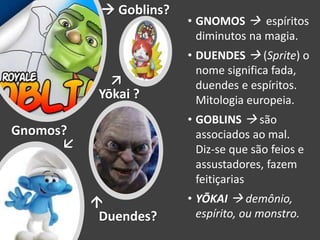 • GNOMOS  espíritos
diminutos na magia.
• DUENDES  (Sprite) o
nome significa fada,
duendes e espíritos.
Mitologia europeia.
• GOBLINS  são
associados ao mal.
Diz-se que são feios e
assustadores, fazem
feitiçarias
• YŌKAI  demônio,
espírito, ou monstro.Duendes?
Gnomos?
 Goblins?
Yōkai ?
 