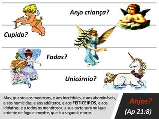 Mas, quanto aos medrosos, e aos incrédulos, e aos abomináveis,
e aos homicidas, e aos adúlteros, e aos FEITICEIROS, e aos
idólatras, e a todos os mentirosos, a sua parte será no lago
ardente de fogo e enxofre, que é a segunda morte.
Anjo criança?
Cupido?
Fadas?
Unicórnio?
Anjos?
(Ap 21:8)
 