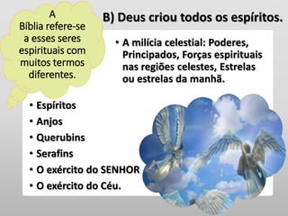• Espíritos
• Anjos
• Querubins
• Serafins
• O exército do SENHOR
• O exército do Céu.
• A milícia celestial: Poderes,
Principados, Forças espirituais
nas regiões celestes, Estrelas
ou estrelas da manhã.
B) Deus criou todos os espíritos.A
Bíblia refere-se
a esses seres
espirituais com
muitos termos
diferentes.
 
