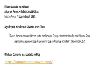 Estudobaseadonométodo:
AlicercesFirmes–daCriaçãoatéCristo.
MissãoNovasTribosdoBrasil,1997.
AgradeçoaomeuDeuseSalvadorJesusCristo.
“QueoshomensnosconsideremcomoministrosdeCristo,edespenseirosdosmistériosdeDeus.
Alémdisso,requer-sedosdespenseirosquecadaumseachefiel.”1Coríntios4:1-2
OEstudoCompletoestápostadonoBlog
https://amulhereapalavra.blogspot.com.br/https://amulhereapalavra.blog/
 