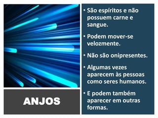 ANJOS
• São espíritos e não
possuem carne e
sangue.
• Podem mover-se
velozmente.
• Não são onipresentes.
• Algumas vezes
aparecem às pessoas
como seres humanos.
• E podem também
aparecer em outras
formas.
 