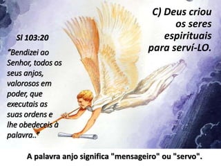 C) Deus criou
os seres
espirituais
para serví-LO.“Bendizei ao
Senhor, todos os
seus anjos,
valorosos em
poder, que
executais as
suas ordens e
lhe obedeceis à
palavra..”
Sl 103:20
A palavra anjo significa "mensageiro" ou "servo".
 