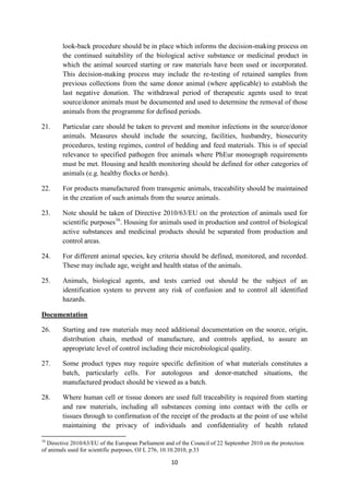 10
look-back procedure should be in place which informs the decision-making process on
the continued suitability of the biological active substance or medicinal product in
which the animal sourced starting or raw materials have been used or incorporated.
This decision-making process may include the re-testing of retained samples from
previous collections from the same donor animal (where applicable) to establish the
last negative donation. The withdrawal period of therapeutic agents used to treat
source/donor animals must be documented and used to determine the removal of those
animals from the programme for defined periods.
21. Particular care should be taken to prevent and monitor infections in the source/donor
animals. Measures should include the sourcing, facilities, husbandry, biosecurity
procedures, testing regimes, control of bedding and feed materials. This is of special
relevance to specified pathogen free animals where PhEur monograph requirements
must be met. Housing and health monitoring should be defined for other categories of
animals (e.g. healthy flocks or herds).
22. For products manufactured from transgenic animals, traceability should be maintained
in the creation of such animals from the source animals.
23. Note should be taken of Directive 2010/63/EU on the protection of animals used for
scientific purposes16
. Housing for animals used in production and control of biological
active substances and medicinal products should be separated from production and
control areas.
24. For different animal species, key criteria should be defined, monitored, and recorded.
These may include age, weight and health status of the animals.
25. Animals, biological agents, and tests carried out should be the subject of an
identification system to prevent any risk of confusion and to control all identified
hazards.
Documentation
26. Starting and raw materials may need additional documentation on the source, origin,
distribution chain, method of manufacture, and controls applied, to assure an
appropriate level of control including their microbiological quality.
27. Some product types may require specific definition of what materials constitutes a
batch, particularly cells. For autologous and donor-matched situations, the
manufactured product should be viewed as a batch.
28. Where human cell or tissue donors are used full traceability is required from starting
and raw materials, including all substances coming into contact with the cells or
tissues through to confirmation of the receipt of the products at the point of use whilst
maintaining the privacy of individuals and confidentiality of health related
16
Directive 2010/63/EU of the European Parliament and of the Council of 22 September 2010 on the protection
of animals used for scientific purposes, OJ L 276, 10.10.2010, p.33
 
