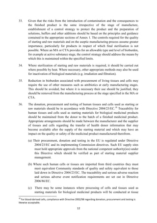 12
33. Given that the risks from the introduction of contamination and the consequences to
the finished product is the same irrespective of the stage of manufacture,
establishment of a control strategy to protect the product and the preparation of
solutions, buffers and other additions should be based on the principles and guidance
contained in the appropriate sections of Annex 1. The controls required for the quality
of starting and raw materials and on the aseptic manufacturing process assume greater
importance, particularly for products in respect of which final sterilisation is not
possible. Where an MA or CTA provides for an allowable type and level of bioburden,
for example at active substance stage, the control strategy should address the means by
which this is maintained within the specified limits.
34. Where sterilization of starting and raw materials is required, it should be carried out
where possible by heat. Where necessary, other appropriate methods may also be used
for inactivation of biological materials (e.g. irradiation and filtration).
35. Reduction in bioburden associated with procurement of living tissues and cells may
require the use of other measures such as antibiotics at early manufacturing stages.
This should be avoided, but where it is necessary their use should be justified, they
should be removed from the manufacturing process at the stage specified in the MA or
CTA.
36. The donation, procurement and testing of human tissues and cells used as starting or
raw materials should be in accordance with Directive 2004/23/EC.18
Traceability for
human tissues and cells used as starting materials for biological medicinal products
should be maintained from the donor to the batch of a finished medicinal product.
Appropriate arrangements should be made between the manufacturer and the supplier
of tissues and cells regarding the transfer of health donor information that may
become available after the supply of the starting material and which may have an
impact on the quality or safety of the medicinal product manufactured therefrom.
(a) Their procurement, donation and testing in the EU is regulated under Directive
2004/23/EC and its implementing Commission directives. Such EU supply sites
must hold appropriate approvals from the national competent authority(ies) under
this Directive which should be verified as part of starting material supplier
management.
(b) Where such human cells or tissues are imported from third countries they must
meet equivalent Community standards of quality and safety equivalent to those
laid down in Directive 2004/23/EC. The traceability and serious adverse reaction
and serious adverse event notification requirements are set out in Directive
2006/86/EC.
(c) There may be some instances where processing of cells and tissues used as
starting materials for biological medicinal products will be conducted at tissue
18
For blood-derived cells, compliance with Directive 2002/98 regarding donation, procurement and testing is
likewise acceptable.
 