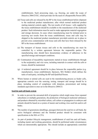 13
establishments. Such processing steps, e.g. freezing, are under the scope of
Directive 2004/23/EC, which provides for the need of a Responsible Person (RP).
(d) Tissue and cells are released by the RP in the tissue establishment before shipment
to the medicinal product manufacturer, after which normal medicinal product
starting material controls apply. The test results of all tissues / cells supplied by
the tissue establishment should be available to the manufacturer of the medicinal
product. Such information must be used to make appropriate material segregation
and storage decisions. In cases where manufacturing must be initiated prior to
receiving test results from the tissue establishment, tissue and cells may be
shipped to the medicinal product manufacturer provided controls are in place to
prevent cross contamination with tissue and cells that have been released by the
RP in the tissue establishment.
(e) The transport of human tissues and cells to the manufacturing site must be
controlled by a written agreement between the responsible parties. The
manufacturing sites should have documentary evidence of adherence to the
specified storage and transport conditions.
(f) Continuation of traceability requirements started at tissue establishments through
to the recipient(s), and vice versa, including materials in contact with the cells or
tissues, should be maintained.
(g) A technical agreement should be in place between the responsible parties (e.g.
manufacturers, tissue establishment, Sponsors, MA Holder) which defines the
tasks of each party, including the RP and Qualified Person.
38. Where human or animal cells are used in the manufacturing process as feeder cells,
appropriate controls over the sourcing, testing, transport and storage should be in
place, including control of compliance with donation, procurement and testing
standards equivalent to ones set in the Directive 2004/23.
Seed lot and cell bank system
39. In order to prevent the unwanted drift of properties which might ensue from repeated
subcultures or multiple generations, the production of biological medicinal substances
and products obtained by microbial culture, cell culture or propagation in embryos and
animals should be based on a system of master and working virus seed lots and/or cell
banks.
40. The number of generations (doublings, passages) between the seed lot or cell bank, the
active biological substance and the finished product should be consistent with
specifications in the MA or CTA.
41. As part of product lifecycle management, establishment of seed lots and cell banks,
including master and working generations, should be performed under circumstances
which are demonstrably appropriate. This should include an appropriately controlled
 
