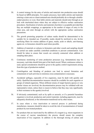 15
50. A control strategy for the entry of articles and materials into production areas should
be based on QRM principles. For aseptic processes, heat stable articles and materials
entering a clean area or clean/contained area should preferably do so through a double-
ended autoclave or oven. Heat labile articles and materials should enter through an air
lock with interlocked doors where they are subject to effective surface sanitisation
procedures. Sterilisation of articles and materials elsewhere is acceptable provided that
they are multiple wrappings, as appropriate to the number of stages of entry to the
clean area, and enter through an airlock with the appropriate surface sanitisation
precautions.
51. The growth promoting properties of culture media should be demonstrated to be
suitable for its intended use. If possible, media should be sterilized in situ. In-line
sterilizing filters for routine addition of gases, media, acids or alkalis, anti-foaming
agents etc. to fermenters should be used where possible.
52. Addition of materials or cultures to fermenters and other vessels and sampling should
be carried out under carefully controlled conditions to prevent contamination. Care
should be taken to ensure that vessels are correctly connected when addition or
sampling takes place.
53. Continuous monitoring of some production processes (e.g. fermentation) may be
necessary, such data should form part of the batch record. Where continuous culture is
used, special consideration should be given to the quality control requirements arising
from this type of production method.
54. Centrifugation and blending of products can lead to aerosol formation and
containment of such activities to minimise cross-contamination is necessary.
55. Accidental spillages, especially of live organisms, must be dealt with quickly and
safely. Qualified decontamination measures should be available for each organism or
groups of related organisms. Where different strains of single bacteria species or very
similar viruses are involved, the decontamination process may be validated with one
representative strain, unless there is reason to believe that they may vary significantly
in their resistance to the agent(s) involved.
56. If obviously contaminated, such as by spills or aerosols, or if a potential hazardous
organism is involved, production and control materials, including paperwork, must be
adequately disinfected, or the information transferred out by other means.
57. In cases where a virus inactivation or removal process is performed during
manufacture, measures should be taken to avoid the risk of recontamination of treated
products by non-treated products.
58. For products that are inactivated by the addition of a reagent (e.g. micro-organisms in
the course of vaccine manufacture) the process should ensure the complete
inactivation of live organism. In addition to the thorough mixing of culture and
 