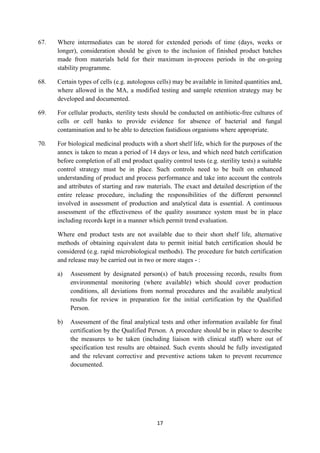 17
67. Where intermediates can be stored for extended periods of time (days, weeks or
longer), consideration should be given to the inclusion of finished product batches
made from materials held for their maximum in-process periods in the on-going
stability programme.
68. Certain types of cells (e.g. autologous cells) may be available in limited quantities and,
where allowed in the MA, a modified testing and sample retention strategy may be
developed and documented.
69. For cellular products, sterility tests should be conducted on antibiotic-free cultures of
cells or cell banks to provide evidence for absence of bacterial and fungal
contamination and to be able to detection fastidious organisms where appropriate.
70. For biological medicinal products with a short shelf life, which for the purposes of the
annex is taken to mean a period of 14 days or less, and which need batch certification
before completion of all end product quality control tests (e.g. sterility tests) a suitable
control strategy must be in place. Such controls need to be built on enhanced
understanding of product and process performance and take into account the controls
and attributes of starting and raw materials. The exact and detailed description of the
entire release procedure, including the responsibilities of the different personnel
involved in assessment of production and analytical data is essential. A continuous
assessment of the effectiveness of the quality assurance system must be in place
including records kept in a manner which permit trend evaluation.
Where end product tests are not available due to their short shelf life, alternative
methods of obtaining equivalent data to permit initial batch certification should be
considered (e.g. rapid microbiological methods). The procedure for batch certification
and release may be carried out in two or more stages - :
a) Assessment by designated person(s) of batch processing records, results from
environmental monitoring (where available) which should cover production
conditions, all deviations from normal procedures and the available analytical
results for review in preparation for the initial certification by the Qualified
Person.
b) Assessment of the final analytical tests and other information available for final
certification by the Qualified Person. A procedure should be in place to describe
the measures to be taken (including liaison with clinical staff) where out of
specification test results are obtained. Such events should be fully investigated
and the relevant corrective and preventive actions taken to prevent recurrence
documented.
 