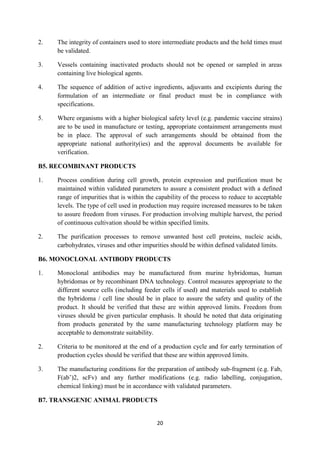 20
2. The integrity of containers used to store intermediate products and the hold times must
be validated.
3. Vessels containing inactivated products should not be opened or sampled in areas
containing live biological agents.
4. The sequence of addition of active ingredients, adjuvants and excipients during the
formulation of an intermediate or final product must be in compliance with
specifications.
5. Where organisms with a higher biological safety level (e.g. pandemic vaccine strains)
are to be used in manufacture or testing, appropriate containment arrangements must
be in place. The approval of such arrangements should be obtained from the
appropriate national authority(ies) and the approval documents be available for
verification.
B5. RECOMBINANT PRODUCTS
1. Process condition during cell growth, protein expression and purification must be
maintained within validated parameters to assure a consistent product with a defined
range of impurities that is within the capability of the process to reduce to acceptable
levels. The type of cell used in production may require increased measures to be taken
to assure freedom from viruses. For production involving multiple harvest, the period
of continuous cultivation should be within specified limits.
2. The purification processes to remove unwanted host cell proteins, nucleic acids,
carbohydrates, viruses and other impurities should be within defined validated limits.
B6. MONOCLONAL ANTIBODY PRODUCTS
1. Monoclonal antibodies may be manufactured from murine hybridomas, human
hybridomas or by recombinant DNA technology. Control measures appropriate to the
different source cells (including feeder cells if used) and materials used to establish
the hybridoma / cell line should be in place to assure the safety and quality of the
product. It should be verified that these are within approved limits. Freedom from
viruses should be given particular emphasis. It should be noted that data originating
from products generated by the same manufacturing technology platform may be
acceptable to demonstrate suitability.
2. Criteria to be monitored at the end of a production cycle and for early termination of
production cycles should be verified that these are within approved limits.
3. The manufacturing conditions for the preparation of antibody sub-fragment (e.g. Fab,
F(ab’)2, scFv) and any further modifications (e.g. radio labelling, conjugation,
chemical linking) must be in accordance with validated parameters.
B7. TRANSGENIC ANIMAL PRODUCTS
 