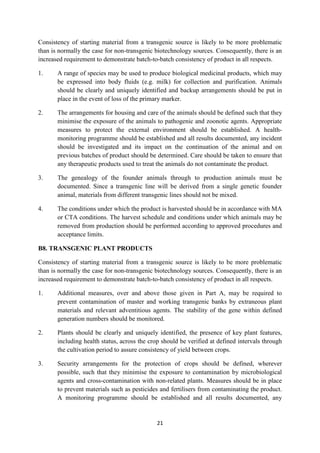 21
Consistency of starting material from a transgenic source is likely to be more problematic
than is normally the case for non-transgenic biotechnology sources. Consequently, there is an
increased requirement to demonstrate batch-to-batch consistency of product in all respects.
1. A range of species may be used to produce biological medicinal products, which may
be expressed into body fluids (e.g. milk) for collection and purification. Animals
should be clearly and uniquely identified and backup arrangements should be put in
place in the event of loss of the primary marker.
2. The arrangements for housing and care of the animals should be defined such that they
minimise the exposure of the animals to pathogenic and zoonotic agents. Appropriate
measures to protect the external environment should be established. A health-
monitoring programme should be established and all results documented, any incident
should be investigated and its impact on the continuation of the animal and on
previous batches of product should be determined. Care should be taken to ensure that
any therapeutic products used to treat the animals do not contaminate the product.
3. The genealogy of the founder animals through to production animals must be
documented. Since a transgenic line will be derived from a single genetic founder
animal, materials from different transgenic lines should not be mixed.
4. The conditions under which the product is harvested should be in accordance with MA
or CTA conditions. The harvest schedule and conditions under which animals may be
removed from production should be performed according to approved procedures and
acceptance limits.
B8. TRANSGENIC PLANT PRODUCTS
Consistency of starting material from a transgenic source is likely to be more problematic
than is normally the case for non-transgenic biotechnology sources. Consequently, there is an
increased requirement to demonstrate batch-to-batch consistency of product in all respects.
1. Additional measures, over and above those given in Part A, may be required to
prevent contamination of master and working transgenic banks by extraneous plant
materials and relevant adventitious agents. The stability of the gene within defined
generation numbers should be monitored.
2. Plants should be clearly and uniquely identified, the presence of key plant features,
including health status, across the crop should be verified at defined intervals through
the cultivation period to assure consistency of yield between crops.
3. Security arrangements for the protection of crops should be defined, wherever
possible, such that they minimise the exposure to contamination by microbiological
agents and cross-contamination with non-related plants. Measures should be in place
to prevent materials such as pesticides and fertilisers from contaminating the product.
A monitoring programme should be established and all results documented, any
 