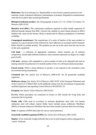 23
Bioburden. The level and type (i.e. objectionable or not) of micro-organism present in raw
materials, media, biological substances, intermediates or products. Regarded as contamination
when the level and/or type exceed specifications.
Biological medicinal product. See 3rd paragraph of point 3.2.1.1.b. of Part I of Annex I to
Directive 2001/83/EC.
Biosafety level (BSL). The containment conditions required to safely handle organisms of
different hazards ranging from BSL1 (lowest risk, unlikely to cause human disease) to BSL4
(highest risk, cause severe disease, likely to spread and no effective prophylaxis or treatment
available).
Campaigned manufacture. The manufacture of a series of batches of the same product in
sequence in a given period of time followed by strict adherence to accepted control measures
before transfer to another product. The products are not run at the same time but may be run
on the same equipment.
Cell bank - a collection of appropriate containers, whose contents are of uniform
composition, stored under defined conditions. Each container represents an aliquot of a single
pool of cells.
Cell stock - primary cells expanded to a given number of cells to be aliquoted and used as
starting material for production of a limited number of lots of a cell based medicinal product.
Closed system. Where a drug substance or product is not exposed to the immediate room
environment during manufacture.
Contained use: See Article 2(c) of Directive 2009/41/EC for all genetically modified
organisms.
Deliberate release. See Article 2(3) of Directive 2001/18/EC of the European Parliament and
of the Council of 12 March 2001 on the deliberate release into the environment of genetically
modified organisms and repealing Council Directive 90/220/EEC.34
Excipient. See Article 1(3b) of Directive 2001/83/EC.
Ex-vivo. Where procedures are conducted on tissues or cells outside the living body and
returned to the living body.
Feeder cells. Cells used in co-culture to maintain pluripotent stem cells. For human
embryonic stem cell culture, typical feeder layers include mouse embryonic fibroblasts
(MEFs) or human embryonic fibroblasts that have been treated to prevent them from dividing.
Gene. A sequence of DNA that codes for one (or more) protein(s).
Genetically modified organism (GMO). See Article 2(2) of Directive 2001/18/EC.
Hapten. A low molecular weight molecule that is not in itself antigenic unless conjugated to a
‘carrier’ molecule.
 