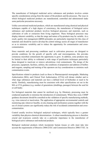 5
The manufacture of biological medicinal active substances and products involves certain
specific considerations arising from the nature of the products and the processes. The ways in
which biological medicinal products are manufactured, controlled and administered make
some particular precautions necessary.
Unlike conventional medicinal products, which are manufactured using chemical and physical
techniques capable of a high degree of consistency, the manufacture of biological active
substances and medicinal products involves biological processes and materials, such as
cultivation of cells or extraction from living organisms. These biological processes may
display inherent variability, so that the range and nature of by-products may be variable. As a
result, quality risk management (QRM) principles are particularly important for this class of
materials and should be used to develop the control strategy across all stages of manufacture
so as to minimise variability and to reduce the opportunity for contamination and cross-
contamination.
Since materials and processing conditions used in cultivation processes are designed to
provide conditions for the growth of specific cells and microorganisms, this provides
extraneous microbial contaminants the opportunity to grow. In addition, some products may
be limited in their ability to withstand a wide range of purification techniques particularly
those designed to inactivate or remove adventitious viral contaminants. The design of the
processes, equipment, facilities, utilities, the conditions of preparation and addition of buffers
and reagents, sampling and training of the operators are key considerations to minimise such
contamination events.
Specifications related to products (such as those in Pharmacopoeial monographs, Marketing
Authorisation (MA), and Clinical Trial Authorisation, (CTA)) will dictate whether and to
what stage substances and materials can have a defined level of bioburden or need to be
sterile. Similarly, manufacturing must be consistent with other specifications set out in the
MA or CTA guidance (e.g. number of generations (doublings, passages) between the seed lot
or cell bank).
For biological materials that cannot be sterilized (e.g. by filtration), processing must be
conducted aseptically to minimise the introduction of contaminants. Where they exist, CHMP
guidance documents should be consulted on the validation of specific manufacturing methods,
e.g. virus removal or inactivation. The application of appropriate environmental controls and
monitoring and, wherever feasible, in-situ cleaning and sterilization systems together with the
use of closed systems can significantly reduce the risk of accidental contamination and cross-
contamination.
Control usually involves biological analytical techniques, which typically have a greater
variability than physico-chemical determinations. A robust manufacturing process is therefore
crucial and in-process controls take on a particular importance in the manufacture of
biological active substances and medicinal products.
Biological medicinal products which incorporate human tissues or cells must take into
account the requirements of Directive 2004/23/EC and Commission Directive 2006/17/EC. In
 