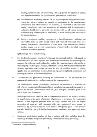 8
heating, ventilation and air conditioning (HVAC) system into account. Cleaning
and decontamination for the organisms and spores should be validated.
(e) Environmental monitoring specific for the micro-organism being manufactured,
where the micro-organisms are capable of persistence in the manufacturing
environment and where methods are available, is conducted in adjacent areas
during manufacture and after completion of cleaning and decontamination.
Attention should also be given to risks arising with use of certain monitoring
equipment (e.g. airborne particle monitoring) in areas handling live and/or spore
forming organisms.
(f) Products, equipment, ancillary equipment (e.g. for calibration and validation) and
disposable items are only moved within and removed from such areas in a
manner that prevents contamination of other areas, other products and different
product stages (e.g. prevent contamination of inactivated or toxoided products
with non-inactivated products).
(g) Campaign-based manufacturing.
9. For finishing (secondary) operations14
, the need for dedicated facilities will depend on
consideration of the above together with additional considerations such as the specific
needs of the biological medicinal product and on the characteristics of other products,
including any non-biological products, in the same facility. Other control measures for
finishing operations may include the need for specific addition sequences, mixing
speeds, time and temperature controls, limits on exposure to light and containment and
cleaning procedures in the event of spillages.
10. The measures and procedures necessary for containment (i.e. for environment and
operator safety) should not conflict with those for product quality.
11. Air handling units should be designed, constructed and maintained to minimise the
risk of cross-contamination between different manufacturing areas and may need to be
specific for an area. Consideration, based on QRM principles, should be given to the
use of single pass air systems.
12. Positive pressure areas should be used to process sterile products but negative pressure
in specific areas at the point of exposure of pathogens is acceptable for containment
reasons. Where negative pressure areas or safety cabinets are used for aseptic
processing of materials with particular risks (e.g. pathogens) they should be
surrounded by a positive pressure clean zone of appropriate grade. These pressure
cascades should be clearly defined and continuously monitored with appropriate alarm
settings.
13. Equipment used during handling of live organisms and cells, including those for
sampling, should be designed to prevent any contamination during processing.
14
Formulation, filling and packaging
 