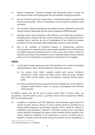 9
14. Primary containment15
should be designed and periodically tested to ensure the
prevention of escape of biological agents into the immediate working environment.
15. The use of 'clean in place' and ‘steam in place’ (‘sterilisation in place’) systems should
be used where possible. Valves on fermentation vessels should be completely steam
sterilisable.
16. Air vent filters should be hydrophobic and validated for their scheduled life span with
integrity testing at appropriate intervals based on appropriate QRM principles.
17. Drainage systems must be designed so that effluents can be effectively neutralised or
decontaminated to minimise the risk of cross-contamination. Local regulation must be
complied with to minimise the risk of contamination of the external environment
according to the risk associated with the biohazardous nature of waste materials.
18. Due to the variability of biological products or manufacturing processes,
relevant/critical raw materials (such as culture media and buffers) have to be measured
or weighed during the production process. In these cases, small stocks of these raw
materials may be kept in the production area for a specified duration based on defined
criteria such as for the duration of manufacture of the batch or of the campaign.
Animals
19. A wide range of animal species are used in the manufacture of a number of biological
medicinal products. These can be divided into 2 broad types of sources:
(a) Live groups, herds, flocks: examples include polio vaccine (monkeys),
immunosera to snake venoms and tetanus (horses, sheep and goats), allergens
(cats), rabies vaccine (rabbits, mice and hamsters), transgenic products (goats,
cattle).
(b) Animal materials derived post-mortem and from establishments such as abattoirs:
examples include abattoir sources for enzymes, anticoagulants and hormones
(sheep and pigs).
In addition, animals may also be used in quality control either in generic assays, e.g.
pyrogenicity, or specific potency assays, e.g. pertussis vaccine (mice), pyrogenicity (rabbits),
BCG vaccine (guinea-pigs).
20. In addition to compliance with TSE regulations, other adventitious agents that are of
concern (zoonotic diseases, diseases of source animals) should be monitored by an
ongoing health programme and recorded. Specialist advice should be obtained in
establishing such programmes. Instances of ill-health occurring in the source/donor
animals should be investigated with respect to their suitability and the suitability of in-
contact animals for continued use (in manufacture, as sources of starting and raw
materials, in quality control and safety testing), the decisions must be documented. A
15
See main GMP Glossary on ‘Containment’
 