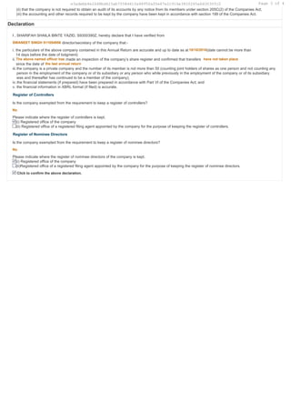 (ii) that the company is not required to obtain an audit of its accounts by any notice from its members under section 205C(2) of the Companies Act;
(iii) the accounting and other records required to be kept by the company have been kept in accordance with section 199 of the Companies Act.
Declaration
I , SHARIFAH SHAILA BINTE YAZID, S9300390Z, hereby declare that I have verified from
SWANEET SINGH 511054956 director/secretary of the company that:-
i. the particulars of the above company contained in this Annual Return are accurate and up to date as at 10/10/2018(date cannot be more than
14 days before the date of lodgment)
ii. The above named officer has made an inspection of the company’s share register and confirmed that transfers have not taken place
since the date of the last annual return
iii.the company is a private company and the number of its member is not more than 50 (counting joint holders of shares as one person and not counting any
person in the employment of the company or of its subsidiary or any person who while previously in the employment of the company or of its subsidiary
was and thereafter has continued to be a member of the company);
iv.the financial statements (if prepared) have been prepared in accordance with Part VI of the Companies Act; and
v. the financial information in XBRL format (if filed) is accurate.
Register of Controllers
Is the company exempted from the requirement to keep a register of controllers?
No
Please indicate where the register of controllers is kept.
(i) Registered office of the company
(ii) Registered office of a registered filing agent appointed by the company for the purpose of keeping the register of controllers.
Register of Nominee Directors
Is the company exempted from the requirement to keep a register of nominee directors?
No
Please indicate where the register of nominee directors of the company is kept.
(i) Registered office of the company
(ii)Registered office of a registered filing agent appointed by the company for the purpose of keeping the register of nominee directors.
Click to confirm the above declaration.
Page 3 of 4e3adebb4e26d8bd423ab7558d410a48950a05e67e2c916e3820265a6d3030fc2
 