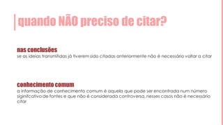 quando NÃO preciso de citar?
nas conclusões
se as ideias transmitidas já tiverem sido citadas anteriormente não é necessário voltar a citar
conhecimento comum
a informação de conhecimento comum é aquela que pode ser encontrada num número
siginifcativo de fontes e que não é considerada controversa, nesses casos não é necessário
citar
 