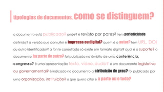 tipologias de documentos, como se distinguem?
o documento está publicado? onde? é revisto por pares? tem periodicidade
definida? a versão que consultei é impressa ou digital? quem é o autor? tem URL, DOI
ou outro identificador? a fonte consultada só existe em formato digital? qual é o suporte? o
documento faz parte de outro? foi publicado no âmbito de uma conferência,
congresso? é uma apresentação texto, vídeo, áudio? é um documento legislativo
ou governamental? é indicado no documento a atribuição de grau? foi publicado por
uma organização, instituição? o que quero citar é a parte ou o todo?
 
