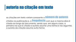 autoria na citação em texto
as citações em texto variam consoante o número de autores
citados na publicação e, a frequência com que a mesma obra é
citada ao longo do documento, sendo que, em alguns casos, a
primeira vez que é citada a autoria assume uma forma e nas seguintes,
a autoria da citação assume outra forma
 