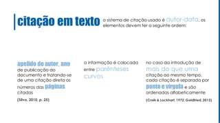 citação em texto
apelido do autor, ano
de publicação do
documento e tratando-se
de uma citação direta os
números das páginas
citadas
o sistema de citação usado é autor-data, os
elementos devem ter a seguinte ordem:
no caso da introdução de
mais do que uma
citação ao mesmo tempo,
cada citação é separada por
ponto e vírgula e são
ordenadas alfabeticamente
a informação é colocada
entre parênteses
curvos
(Silva, 2010, p. 25) (Craik & Lockhart, 1972; Goldfried, 2013)
 