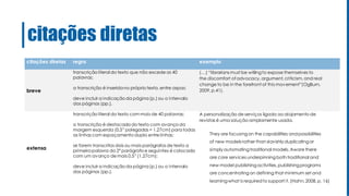 citações diretas
citações diretas regra exemplo
breve
transcrição literal do texto que não excede as 40
palavras;
a transcrição é inseridano próprio texto, entre aspas;
deve incluir a indicação da página(p.) ou o intervalo
das páginas (pp.).
(…) “librarians must be willingto expose themselves to
the discomfort of advocacy, argument, criticism, and real
change to be in the forefront of this movement”(OgBurn,
2009, p.41).
extensa
transcrição literal do texto com mais de 40 palavras;
a transcrição é destacada do texto com avanço da
margem esquerda (0,5” polegadas = 1.27cm) para todas
as linhas com espaçamento duplo entre linhas;
se forem transcritos dois ou mais parágrafos de texto a
primeirapalavra do 2º parágrafo e seguintes é colocada
com um avanço de mais 0,5” (1.27cm);
deve incluir a indicação da página(p.) ou o intervalo
das páginas (pp.).
A personalização de serviços ligada ao alojamento de
revistas é uma solução amplamente usada.
They are focusing on the capabilities andpossibilities
of new models rather than slavishly duplicatingor
simply automating traditional models. Aware there
are core services underpinningboth traditional and
new model publishingactivities, publishing programs
are concentrating on defining that minimum set and
learningwhat is requiredto support it. (Hahn, 2008, p. 16)
 