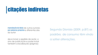 citações indiretas
reprodução da ideia de outros autores
por palavras próprias e diferentes das
do autor
deve incluir o apelido do autor, o
ano de publicação e pode incluir
também a localização (páginas)
Segundo Dionísio (2009, p.87) os
padrões de consumo têm vindo
a sofrer alterações.
 