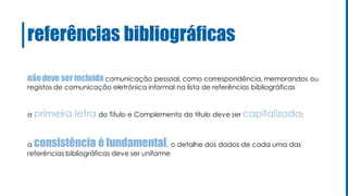 não deve ser incluída comunicação pessoal, como correspondência, memorandos ou
registos de comunicação eletrónica informal na lista de referências bibliográficas
a primeira letra do Título e Complemento do título deve ser capitalizada;
a consistência é fundamental, o detalhe dos dados de cada uma das
referências bibliográficas deve ser uniforme
referências bibliográficas
 