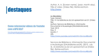 Como referenciar vídeos do Youtube
com a APA 6th?
destaques
Author, A. A. [Screen name]. (year, month day).
Title of video [Video file]. Retrieved from
http://xxxxx
no Mendeley:
Type: Generic
Title: <i> As bibliotecas da UA apresentam-se</i> [Video
file]
Authors: Serviços de Biblioteca, Informação
Documental e Museologia [DALIbibliotecasUA]
Year: 2013
Day: 3
Month: 7
URL:
https://www.youtube.com/watch?v=GvvnuA8UuNU
Serviços de Biblioteca, Informação Documental
e Museologia [DALIbibliotecasUA]. (2013, July
3). As bibliotecas da UA apresentam-se [Video
file]. Retrieved from
https://www.youtube.com/watch?v=GvvnuA8UuNU
http://blog.apastyle.org/apastyle/2011/10/how-to-create-a-reference-for-a-
youtube-video.html%20do%20blogue%20da%20APA
 